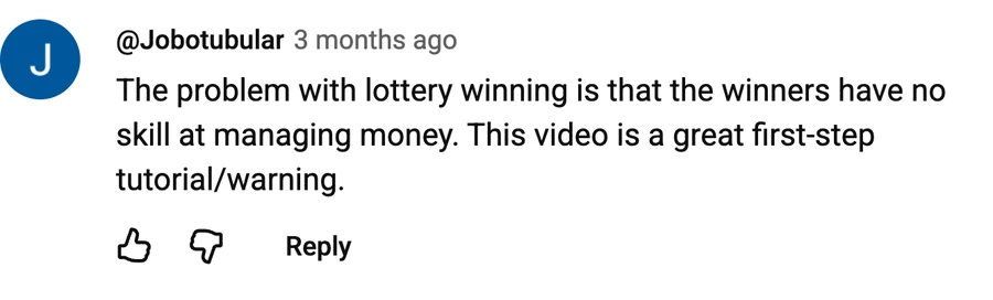 Comment by @Jobotubular on a free video: The problem with lottery winning is that the winners have no skill at managing money. This video is a great first-step tutorial/warning.