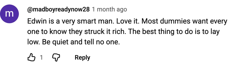 Comment by @madboyreadynow28 on a free video: Edwin is a very smart man. Love it. Most dummies want every one to know they struck it rich. The best thing to do is to lay low. Be quiet and tell no one.