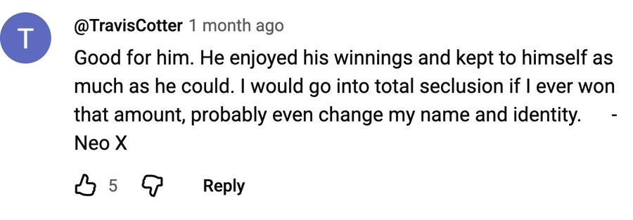 Comment by @TravisCotter on a free video: Good for him. He enjoyed his winnings and kept to himself as much as he could. I would go into total seclusion if I ever won that amount, probably even change my name and identity.      -Neo X