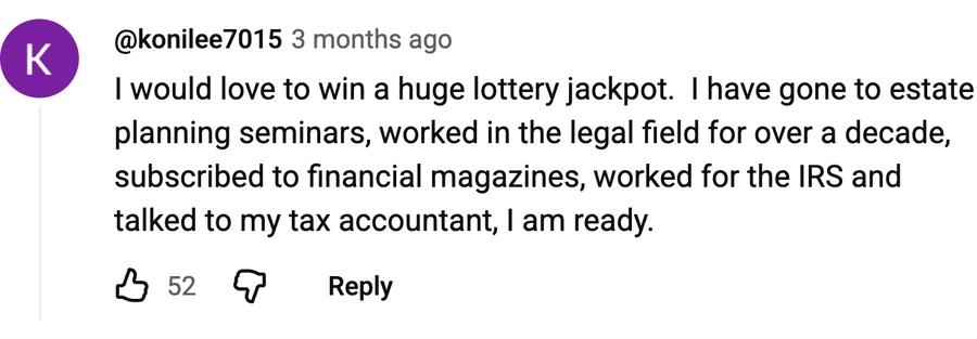 Comment by @konilee7015 on a free video: I would love to win a huge lottery jackpot.  I have gone to estate planning seminars, worked in the legal field for over a decade, subscribed to financial magazines, worked for the IRS and talked to my tax accountant, I am ready.